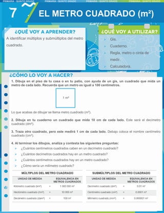 7
1. Dibuja en el piso de tu casa o en tu patio, con ayuda de un gis, un cuadrado que mida un
metro de cada lado. Recuerda que un metro es igual a 100 centímetros.
Lo que acabas de dibujar se llama metro cuadrado (m²).
2. Dibuja en tu cuaderno un cuadrado que mida 10 cm de cada lado. Este será el decímetro
cuadrado (dm²).
3. Traza otro cuadrado, pero este medirá 1 cm de cada lado. Debajo coloca el nombre centímetro
cuadrado (cm²).
4. Al terminar los dibujos, analiza y contesta las siguientes preguntas:
 ¿Cuántos centímetros cuadrados caben en un decímetro cuadrado?
 ¿Cuántos decímetros cuadrados hay en un metro cuadrado?
 ¿Cuántos centímetros cuadrados hay en un metro cuadrado?
 ¿Cómo sería un milímetro cuadrado?
EL METRO CUADRADO (m²)
 Gis.
 Cuaderno.
 Regla, metro o cinta de
medir.
 Calculadora.
A identificar múltiplos y submúltiplos del metro
cuadrado.
1 m²
 