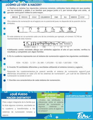 4. Realiza en tarjetas los siguientes números romanos, colócalas hacia abajo sin que puedes
ver los símbolos y pídele a un familiar que juegue junto a ti, por turnos elige una carta, el
ganador será quien voltee la carta mayor.
Otro sistema de numeración es el egipcio es no posicional pues no depende de la posición de los
símbolos.
En este sistema se va sumando cada uno de los símbolos por ejemplo, el número 13,745 se
representaba de esta manera:
4.Utilizando cartón reciclado dibuja con símbolos egipcios el año el que naciste, verifica tu
resultado y compártelo con algún familiar.
5. En tu cuaderno representa con el sistema de numeración egipcio las siguientes cantidades:
1534 - 10,352 - 3, 721 - 20, 846 - 1,372,000 - 12, 422 - 1,837,000 - 1726
6. Inventa 10 cantidades diferentes y escríbelas utilizando el sistema romano y egipcio.
Responde los cuestionamientos:¿te pareció sencillo el sistema de numeración egipcio?¿qué
diferencias encuentras en cada uno de los sistemas de numeración?, ¿en cuál de los sistemas de
numeración no existe el cero?.
7. Escribe una característica de cada sistema de numeración.
10,000 + 3000 + 700 + 40 + 5
Pide a algún integrante de tu familia que
te dicte algunos números, escríbelos en
tu cuaderno y transfórmalos a los
sistemas de numeración romano y
egipcio.
¿Analizo las similitudes y
diferencias entre el sistema
decimal de numeración y
algunos sistemas de
numeración como el egipcio o
el romano?
 