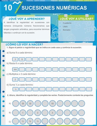 10 SUCESIONES NUMÉRICAS
32
25 53
A)
B)
C)
3 12
504
2
½
1 2 3
⅜
¼ ½
A identificar la regularidad en sucesiones con
números (incluyendo números fraccionarios) que
tengan progresión aritmética, para encontrar términos
faltantes o continuar con la sucesión.
 Cuaderno.
 Lápiz.
 Borrador.
1. Sigue el patrón o regularidad que se indica en cada caso y continúa la sucesión.
a) Suma 9 a cada término:
b) Resta 6 a cada término:
c) Multiplica x 3 cada término:
d) Suma ¼ a cada término:
2. Ahora, identifica la regularidad y completa las series. Posteriormente contesta las preguntas
 