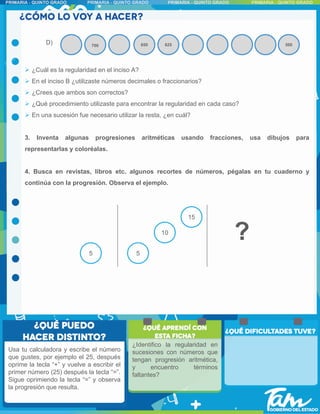 ?
D) 700 625
650 500
Usa tu calculadora y escribe el número
que gustes, por ejemplo el 25, después
oprime la tecla “+” y vuelve a escribir el
primer número (25) después la tecla “=”.
Sigue oprimiendo la tecla “=” y observa
la progresión que resulta.
 ¿Cuál es la regularidad en el inciso A?
 En el inciso B ¿utilizaste números decimales o fraccionarios?
 ¿Crees que ambos son correctos?
 ¿Qué procedimiento utilizaste para encontrar la regularidad en cada caso?
 En una sucesión fue necesario utilizar la resta, ¿en cuál?
3. Inventa algunas progresiones aritméticas usando fracciones, usa dibujos para
representarlas y coloréalas.
4. Busca en revistas, libros etc. algunos recortes de números, pégalas en tu cuaderno y
continúa con la progresión. Observa el ejemplo.
5 5
10
15
¿Identifico la regularidad en
sucesiones con números que
tengan progresión aritmética,
y encuentro términos
faltantes?
 