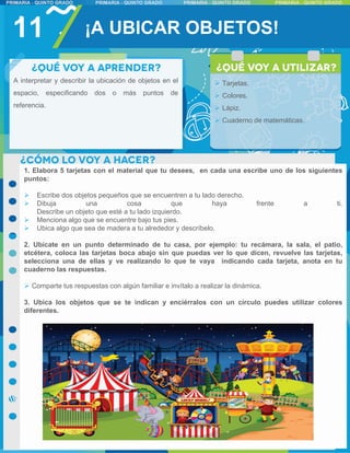11 ¡A UBICAR OBJETOS!
A interpretar y describir la ubicación de objetos en el
espacio, especificando dos o más puntos de
referencia.
 Tarjetas.
 Colores.
 Lápiz.
 Cuaderno de matemáticas.
1. Elabora 5 tarjetas con el material que tu desees, en cada una escribe uno de los siguientes
puntos:
 Escribe dos objetos pequeños que se encuentren a tu lado derecho.
 Dibuja una cosa que haya frente a ti.
Describe un objeto que esté a tu lado izquierdo.
 Menciona algo que se encuentre bajo tus pies.
 Ubica algo que sea de madera a tu alrededor y descríbelo.
2. Ubícate en un punto determinado de tu casa, por ejemplo: tu recámara, la sala, el patio,
etcétera, coloca las tarjetas boca abajo sin que puedas ver lo que dicen, revuelve las tarjetas,
selecciona una de ellas y ve realizando lo que te vaya indicando cada tarjeta, anota en tu
cuaderno las respuestas.
 Comparte tus respuestas con algún familiar e invítalo a realizar la dinámica.
3. Ubica los objetos que se te indican y enciérralos con un círculo puedes utilizar colores
diferentes.
 