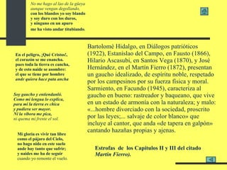 No me hago al lao de la güeya aunque vengan degollando, con los blandos yo soy blando y soy duro con los duros, y ninguno en un apuro me ha visto andar titubiando .   En el peligro, ¡Qué Cristos!, el corazón se me enancha. pues toda la tierra es cancha, y de esto naide se asombre: el que se tiene por hombre ande quiera hace pata ancha   Soy gaucho y entiendanló. Como mi lengua lo explica, para mí la tierra es chica y pudiera ser mayor. Ni la víbora me pica, ni quema mi frente el sol.   Mi gloria es vivir tan libre como el pájaro del Cielo, no hago nido en este suelo ande hay tanto que sufrir; y naides me ha de seguir cuando yo remonte el vuelo .   E strofas  de  los Capítulos II y III del citado  Martín Fierro).  Bartolomé Hidalgo, en Diálogos patrióticos (1922), Estanislao del Campo, en Fausto (1866), Hilario Ascasubi, en Santos Vega (1870), y José Hernández, en el Martín Fierro (1872), presentan un gaucho idealizado, de espíritu noble, respetado por los campesinos por su fuerza física y moral. Sarmiento, en Facundo (1945), caracteriza al gaucho en bueno: rastreador y baqueano, que vive en un estado de armonía con la naturaleza; y malo: «...hombre divorciado con la sociedad, proscrito por las leyes;... salvaje de color blanco» que incluye al cantor, que anda «de tapera en galpón» cantando hazañas propias y ajenas.   