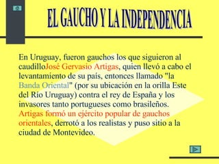 En Uruguay, fueron gauchos los que siguieron al caudillo José Gervasio Artigas , quien llevó a cabo el levantamiento de su país, entonces llamado "la  Banda Oriental " (por su ubicación en la orilla Este del Río Uruguay) contra el rey de España y los invasores tanto portugueses como brasileños.  Artigas formó un ejército popular de gauchos orientales , derrotó a los realistas y puso sitio a la ciudad de Montevideo.  EL GAUCHO Y LA INDEPENDENCIA 