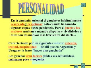 En la campaña oriental el gaucho es habitualmente  reservado  y  respetuoso ; sólo cuando ha tomado algunas copas busca pendencia. Pero el  juego y las   mujeres  suscitan a menudo disputas y rivalidades y éstos son los motivos más frecuentes del duelo... C aracterizad o  por los siguientes  valores :  valentía,   lealtad, hospitalidad  —de allí que en Argentina y Uruguay la frase "hacer una gauchada"   L os gauchos  eran fuertes  (dadas sus actividades),  taciturnos  pero arrogantes . PERSONALIDAD 