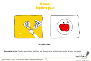 Consultas en: ayuda@wikirin.com
(11)
Manual
Séptimo paso
Colores de fondo: Puedes usar el color de fondo que desées como también colorear las láminas a tu gusto.
CL
CL: Color Libre
CL
Quinto Concurso Nacional Escolar de Video Wikirin: El valor de la colaboración
ées como también colorear las láminas a tu gusto.
 