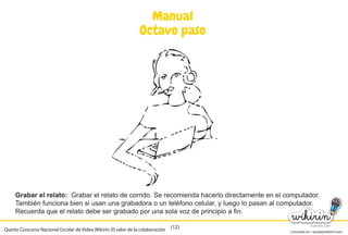 Consultas en: ayuda@wikirin.com
(12)
Manual
Octavo paso
Grabar el relato: Grabar el relato de corrido. Se recomienda hacerlo directamente en el computador.
También funciona bien si usan una grabadora o un teléfono celular, y luego lo pasan al computador.
Recuerda que el relato debe ser grabado por una sola voz de principio a fin.
Quinto Concurso Nacional Escolar de Video Wikirin: El valor de la colaboración
Grabar el relato de corrido. Se recomienda hacerlo directamente en el computador.
También funciona bien si usan una grabadora o un teléfono celular, y luego lo pasan al computador.
 