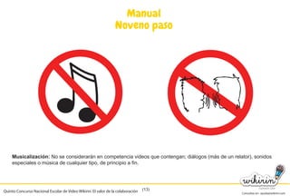 Consultas en: ayuda@wikirin.com
(13)
Manual
Noveno paso
Musicalización: No se considerarán en competencia videos que contengan; diálogos (más de un relator), sonidos
especiales o música de cualquier tipo, de principio a fin.
Quinto Concurso Nacional Escolar de Video Wikirin: El valor de la colaboración
 