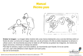 Consultas en: ayuda@wikirin.com
(14)
Manual
Décimo paso
Grabar la imagen: La imagen debe mostrar sólo unas manos deslizando una a una las láminas sobre un
fondo de color. La toma de la imagen debe ser una de principio a fin (No se debe desplazar la cámara ni
utilizar zoom). Se recomienda escuchar el relato en off mientras se graban las imágenes, de manera de
lograr sincronía y minimizar el trabajo de edición.
Para fijar la cámara y lograr una toma estática, se recomienda usar trípode. Si no se cuenta
con uno, usar cinta adhesiva o bien alguien con buen pulso.
Ojo con la iluminación.
Quinto Concurso Nacional Escolar de Video Wikirin: El valor de la colaboración
 