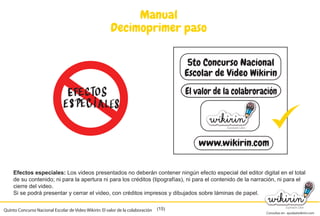 Consultas en: ayuda@wikirin.com
(15)
Manual
Decimoprimer paso
Efectos especiales: Los videos presentados no deberán contener ningún efecto especial del editor digital en el total
de su contenido; ni para la apertura ni para los créditos (tipografías), ni para el contenido de la narración, ni para el
cierre del video.
Si se podrá presentar y cerrar el video, con créditos impresos y dibujados sobre láminas de papel.
5to Concurso Nacional
Escolar de Video Wikirin
El valor de la colabroración
www.wikirin.com
Quinto Concurso Nacional Escolar de Video Wikirin: El valor de la colaboración
de su contenido; ni para la apertura ni para los créditos (tipografías), ni para el contenido de la narración, ni para el
 