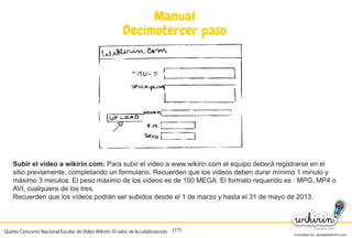Consultas en: ayuda@wikirin.com
(17)
Manual
Decimotercer paso
Subir el video a wikirin.com: Para subir el video a www.wikirin.com el equipo deberá registrarse en el
sitio previamente, completando un formulario. Recuerden que los videos deben durar mínimo 1 minuto y
máximo 3 minutos. El peso máximo de los videos es de 100 MEGA. El formato requerido es : MPG, MP4 o
AVI, cualquiera de los tres.
Recuerden que los vídeos podrán ser subidos desde el 1 de marzo y hasta el 31 de mayo de 2013.
Quinto Concurso Nacional Escolar de Video Wikirin: El valor de la colaboración
Recuerden que los vídeos podrán ser subidos desde el 1 de marzo y hasta el 31 de mayo de 2013.
 