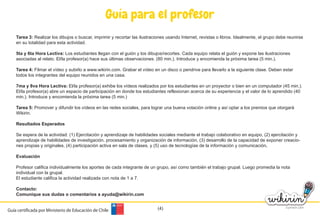 Guía para el profesor
Tarea 3: Realizar los dibujos o buscar, imprimir y recortar las ilustraciones usando Internet, revistas o libros. Idealmente, el grupo debe reunirse
en su totalidad para esta actividad.
5ta y 6ta Hora Lectiva: Los estudiantes llegan con el guión y los dibujos/recortes. Cada equipo relata el guión y expone las ilustraciones
asociadas al relato. El/la profesor(a) hace sus últimas observaciones. (80 min.). Introduce y encomienda la próxima tarea (5 min.).
Tarea 4: Filmar el vídeo y subirlo a www.wikirin.com. Grabar el vídeo en un disco o pendrive para llevarlo a la siguiente clase. Deben estar
todos los integrantes del equipo reunidos en una casa.
7ma y 8va Hora Lectiva: El/la profesor(a) exhibe los vídeos realizados por los estudiantes en un proyector o bien en un computador (45 min.).
El/la profesor(a) abre un espacio de participación en donde los estudiantes reflexionan acerca de su experiencia y el valor de lo aprendido (40
min.). Introduce y encomienda la próxima tarea (5 min.)
Tarea 5: Promover y difundir los vídeos en las redes sociales, para lograr una buena votación online y así optar a los premios que otorgará
Wikirin.
Resultados Esperados
Se espera de la actividad: (1) Ejercitación y aprendizaje de habilidades sociales mediante el trabajo colaborativo en equipo, (2) ejercitación y
aprendizaje de habilidades de investigación, procesamiento y organización de información, (3) desarrollo de la capacidad de exponer creacio-
nes propias y originales, (4) participación activa en sala de clases, y (5) uso de tecnologías de la información y comunicación.
Evaluación
Profesor califica individualmente los aportes de cada integrante de un grupo, así como también el trabajo grupal. Luego promedia la nota
individual con la grupal.
El estudiante califica la actividad realizada con nota de 1 a 7.
Contacto:
Comunique sus dudas o comentarios a ayuda@wikirin.com
(4)Guía certificada por Ministerio de Educación de Chile
 