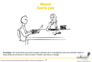 Consultas en: ayuda@wikirin.com
(8)
Manual
Cuarto paso
Investigar: Se recomienda que todo el equipo participe de la investigación para así entender mejor el
tema antes de comenzar a crear el video. Pueden usar libros y Google.
Quinto Concurso Nacional Escolar de Video Wikirin: El valor de la colaboración
Se recomienda que todo el equipo participe de la investigación para así entender mejor el
 