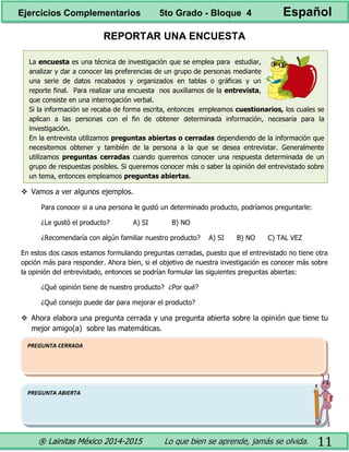 ® Lainitas México 2014-2015 Lo que bien se aprende, jamás se olvida. 11
REPORTAR UNA ENCUESTA
La encuesta es una técnica de investigación que se emplea para estudiar,
analizar y dar a conocer las preferencias de un grupo de personas mediante
una serie de datos recabados y organizados en tablas o gráficas y un
reporte final. Para realizar una encuesta nos auxiliamos de la entrevista,
que consiste en una interrogación verbal.
Si la información se recaba de forma escrita, entonces empleamos cuestionarios, los cuales se
aplican a las personas con el fin de obtener determinada información, necesaria para la
investigación.
En la entrevista utilizamos preguntas abiertas o cerradas dependiendo de la información que
necesitemos obtener y también de la persona a la que se desea entrevistar. Generalmente
utilizamos preguntas cerradas cuando queremos conocer una respuesta determinada de un
grupo de respuestas posibles. Si queremos conocer más o saber la opinión del entrevistado sobre
un tema, entonces empleamos preguntas abiertas.
 Vamos a ver algunos ejemplos.
Para conocer si a una persona le gustó un determinado producto, podríamos preguntarle:
¿Le gustó el producto? A) SI B) NO
¿Recomendaría con algún familiar nuestro producto? A) SI B) NO C) TAL VEZ
En estos dos casos estamos formulando preguntas cerradas, puesto que el entrevistado no tiene otra
opción más para responder. Ahora bien, si el objetivo de nuestra investigación es conocer más sobre
la opinión del entrevistado, entonces se podrían formular las siguientes preguntas abiertas:
¿Qué opinión tiene de nuestro producto? ¿Por qué?
¿Qué consejo puede dar para mejorar el producto?
 Ahora elabora una pregunta cerrada y una pregunta abierta sobre la opinión que tiene tu
mejor amigo(a) sobre las matemáticas.
PREGUNTA ABIERTA
PREGUNTA CERRADA
Ejercicios Complementarios 5to Grado - Bloque 4 Español
 