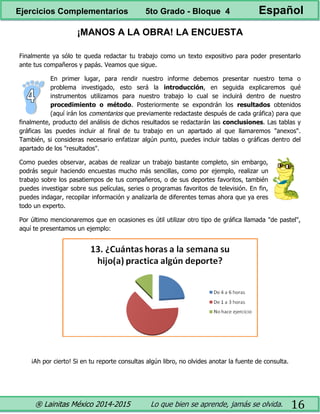 ® Lainitas México 2014-2015 Lo que bien se aprende, jamás se olvida. 16
¡MANOS A LA OBRA! LA ENCUESTA
Finalmente ya sólo te queda redactar tu trabajo como un texto expositivo para poder presentarlo
ante tus compañeros y papás. Veamos que sigue.
En primer lugar, para rendir nuestro informe debemos presentar nuestro tema o
problema investigado, esto será la introducción, en seguida explicaremos qué
instrumentos utilizamos para nuestro trabajo lo cual se incluirá dentro de nuestro
procedimiento o método. Posteriormente se expondrán los resultados obtenidos
(aquí irán los comentarios que previamente redactaste después de cada gráfica) para que
finalmente, producto del análisis de dichos resultados se redactarán las conclusiones. Las tablas y
gráficas las puedes incluir al final de tu trabajo en un apartado al que llamaremos "anexos".
También, si consideras necesario enfatizar algún punto, puedes incluir tablas o gráficas dentro del
apartado de los "resultados".
Como puedes observar, acabas de realizar un trabajo bastante completo, sin embargo,
podrás seguir haciendo encuestas mucho más sencillas, como por ejemplo, realizar un
trabajo sobre los pasatiempos de tus compañeros, o de sus deportes favoritos, también
puedes investigar sobre sus películas, series o programas favoritos de televisión. En fin,
puedes indagar, recopilar información y analizarla de diferentes temas ahora que ya eres
todo un experto.
Por último mencionaremos que en ocasiones es útil utilizar otro tipo de gráfica llamada "de pastel",
aquí te presentamos un ejemplo:
¡Ah por cierto! Si en tu reporte consultas algún libro, no olvides anotar la fuente de consulta.
Ejercicios Complementarios 5to Grado - Bloque 4 Español
 