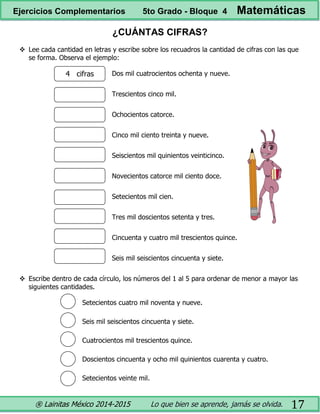 ® Lainitas México 2014-2015 Lo que bien se aprende, jamás se olvida. 17
¿CUÁNTAS CIFRAS?
 Lee cada cantidad en letras y escribe sobre los recuadros la cantidad de cifras con las que
se forma. Observa el ejemplo:
Dos mil cuatrocientos ochenta y nueve.
Trescientos cinco mil.
Ochocientos catorce.
Cinco mil ciento treinta y nueve.
Seiscientos mil quinientos veinticinco.
Novecientos catorce mil ciento doce.
Setecientos mil cien.
Tres mil doscientos setenta y tres.
Cincuenta y cuatro mil trescientos quince.
Seis mil seiscientos cincuenta y siete.
 Escribe dentro de cada círculo, los números del 1 al 5 para ordenar de menor a mayor las
siguientes cantidades.
Setecientos cuatro mil noventa y nueve.
Seis mil seiscientos cincuenta y siete.
Cuatrocientos mil trescientos quince.
Doscientos cincuenta y ocho mil quinientos cuarenta y cuatro.
Setecientos veinte mil.
4 cifras
Ejercicios Complementarios 5to Grado - Bloque 4 Matemáticas
 