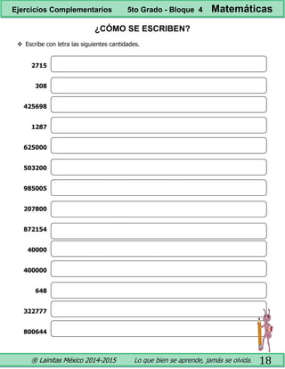 ® Lainitas México 2014-2015 Lo que bien se aprende, jamás se olvida. 18
¿CÓMO SE ESCRIBEN?
 Escribe con letra las siguientes cantidades.
2715
308
425698
1287
625000
503200
985005
207800
872154
40000
400000
648
322777
800644
Ejercicios Complementarios 5to Grado - Bloque 4 Matemáticas
 