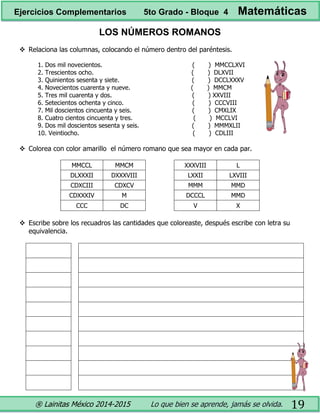 ® Lainitas México 2014-2015 Lo que bien se aprende, jamás se olvida. 19
LOS NÚMEROS ROMANOS
 Relaciona las columnas, colocando el número dentro del paréntesis.
1. Dos mil novecientos. ( ) MMCCLXVI
2. Trescientos ocho. ( ) DLXVII
3. Quinientos sesenta y siete. ( ) DCCLXXXV
4. Novecientos cuarenta y nueve. ( ) MMCM
5. Tres mil cuarenta y dos. ( ) XXVIII
6. Setecientos ochenta y cinco. ( ) CCCVIII
7. Mil doscientos cincuenta y seis. ( ) CMXLIX
8. Cuatro cientos cincuenta y tres. ( ) MCCLVI
9. Dos mil doscientos sesenta y seis. ( ) MMMXLII
10. Veintiocho. ( ) CDLIII
 Colorea con color amarillo el número romano que sea mayor en cada par.
MMCCL MMCM XXXVIII L
DLXXXII DXXXVIII LXXII LXVIII
CDXCIII CDXCV MMM MMD
CDXXXIV M DCCCL MMD
CCC DC V X
 Escribe sobre los recuadros las cantidades que coloreaste, después escribe con letra su
equivalencia.
Ejercicios Complementarios 5to Grado - Bloque 4 Matemáticas
 