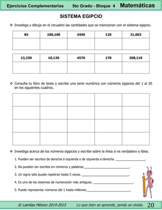 ® Lainitas México 2014-2015 Lo que bien se aprende, jamás se olvida. 20
SISTEMA EGIPCIO
 Investiga y dibuja en el recuadro las cantidades que se mencionan con el sistema egipcio.
85 100,100 3496 120 21,003
13,230 10,120 4570 178 208,110
 Consulta tu libro de texto y escribe una serie numérica con números egipcios del 1 al 20
en los siguientes cuadros.
 Investiga acerca de los números egipcios y escribe sobre la línea si es verdadero o falso.
1. Pueden ser escritos de derecha a izquierda o de izquierda a derecha. _________________.
2. No pueden ser escritos en números y palabras.__________________________.
3. Un signo sólo puede repetirse hasta 5 veces. ___________________________.
4. Es uno de los sistemas de numeración más antiguos. _______________________.
5. Puede representar números del 1 hasta millones._________________________.
Ejercicios Complementarios 5to Grado - Bloque 4 Matemáticas
 