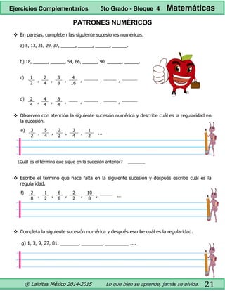 ® Lainitas México 2014-2015 Lo que bien se aprende, jamás se olvida. 21
PATRONES NUMÉRICOS
 En parejas, completen las siguiente sucesiones numéricas:
a) 5, 13, 21, 29, 37, ______, ______, ______, ______.
b) 18, ______, ______, 54, 66, ______, 90, ______, ______.
c) 1
,
2
,
3
,
4
, , ,
2 4 8 16
d) 2
,
4
,
8
, , , ,
4 4 4
 Observen con atención la siguiente sucesión numérica y describe cuál es la regularidad en
la sucesión.
e) 3
,
5
,
2
,
3
,
1
...
2 4 2 4 2
¿Cuál es el término que sigue en la sucesión anterior? _______
 Escribe el término que hace falta en la siguiente sucesión y después escribe cuál es la
regularidad.
f) 2
,
1
,
6
,
2
,
10
, ...
8 2 8 2 8
 Completa la siguiente sucesión numérica y después escribe cuál es la regularidad.
g) 1, 3, 9, 27, 81, _______, ________, _________ ....
Ejercicios Complementarios 5to Grado - Bloque 4 Matemáticas
 