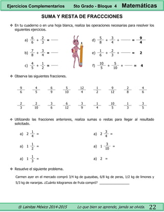 ® Lainitas México 2014-2015 Lo que bien se aprende, jamás se olvida. 22
SUMA Y RESTA DE FRACCCIONES
 En tu cuaderno o en una hoja blanca, realiza las operaciones necesarias para resolver los
siguientes ejercicios.
a)
6
+
2
=
6 3
b)
7
+
3
=
8 4
c)
4
+
1
=
5 2
d)
5
+
3
+ =
9
8 4 4
e)
1
+
2
+ = 2
6 3
f)
10
+
5
+ = 4
5 10
 Observa las siguientes fracciones.
9 4 6 5 12 1 9 2 4
6 5 9 10 4 2 12 8 6
2 2 3 6 3 1 10 1 3
3 10 6 12 9 4 5 3 5
 Utilizando las fracciones anteriores, realiza sumas o restas para llegar al resultado
solicitado.
a) 2
1
=
4
a) 1
1
=
2
a) 1
1
=
3
a) 2
3
=
4
a) 1
3
=
10
a) 2 =
 Resuelve el siguiente problema.
Carmen ayer en el mercado compró 3/4 kg de guayabas, 6/8 kg de peras, 1/2 kg de limones y
5/3 kg de naranjas. ¿Cuánto kilogramos de fruta compró? _________________
Ejercicios Complementarios 5to Grado - Bloque 4 Matemáticas
 