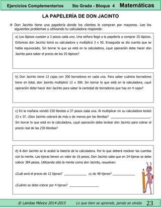 ® Lainitas México 2014-2015 Lo que bien se aprende, jamás se olvida. 23
LA PAPELERÍA DE DON JACINTO
 Don Jacinto tiene una papelería donde los clientes le compran por mayoreo. Lee los
siguientes problemas y utilizando tu calculadora responde:
a) Los lápices cuestan a 3 pesos cada uno. Una señora llegó a la papelería a comprar 25 lápices.
Entonces don Jacinto tomó su calculadora y multiplicó 3 x 50. Enseguida se dio cuenta que se
había equivocado. Sin borrar lo que ya está en la calculadora, ¿qué operación debe hacer don
Jacinto para saber el precio de los 25 lápices?
b) Don Jacinto tiene 12 cajas con 300 borradores en cada una. Para saber cuántos borradores
tiene en total, don Jacinto multiplicó 12 x 300. Sin borrar lo que está en la calculadora, ¿qué
operación debe hacer don Jacinto para saber la cantidad de borradores que hay en 4 cajas?
c) En la mañana vendió 230 libretas a 37 pesos cada una. Al multiplicar en su calculadora tecleó
23 x 37. ¿Don Jacinto cobrará de más o de menos por las libretas? _______________________.
Sin borrar lo que está en la calculadora, ¿qué operación debe teclear don Jacinto para cobrar el
precio real de las 230 libretas?
d) A don Jacinto se le acabó la batería de la calculadora. Por lo que deberá resolver las cuentas
con la mente. Las tijeras tienen un valor de 16 pesos. Don Jacinto sabe que en 24 tijeras se debe
cobrar 384 pesos. Utilizando sólo la mente como don Jacinto, resuelvan:
¿Cuál será el precio de 12 tijeras? _____________ ¿y de 48 tijeras? _____________
¿Cuánto se debe cobrar por 4 tijeras? _________________
Ejercicios Complementarios 5to Grado - Bloque 4 Matemáticas
 