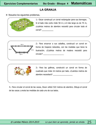 ® Lainitas México 2014-2015 Lo que bien se aprende, jamás se olvida. 25
LA GRANJA
 Resuelve los siguientes problemas.
1.- Oscar construyó un corral rectangular para sus borregos.
Si el lado más corto mide 50 m y el más largo es de 75 m,
¿cuántos metros de alambre necesitó para circular todo el
corral? ___________
2.- Para encerrar a sus caballos, construyó un corral en
forma de trapecio isósceles, con las medidas que tiene la
ilustración. ¿Cuántos metros de madera necesitó para
circular? ____________________
3.- Para las gallinas, construirá un corral en forma de
cuadrado que mida 16 metros por lado. ¿Cuántos metros de
alambre necesitará? ___________________
4.- Para circular el corral de las vacas, Oscar utilizó 522 metros de alambre. Dibuja el corral
de las vacas y anota las medidas de cada uno de sus lados.
Ejercicios Complementarios 5to Grado - Bloque 4 Matemáticas
 