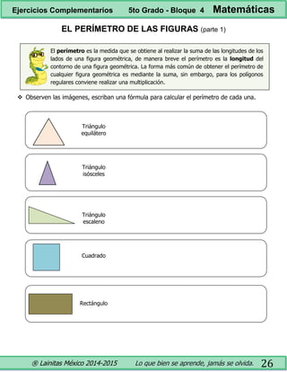 ® Lainitas México 2014-2015 Lo que bien se aprende, jamás se olvida. 26
EL PERÍMETRO DE LAS FIGURAS (parte 1)
El perímetro es la medida que se obtiene al realizar la suma de las longitudes de los
lados de una figura geométrica, de manera breve el perímetro es la longitud del
contorno de una figura geométrica. La forma más común de obtener el perímetro de
cualquier figura geométrica es mediante la suma, sin embargo, para los polígonos
regulares conviene realizar una multiplicación.
 Observen las imágenes, escriban una fórmula para calcular el perímetro de cada una.
Triángulo
equilátero
Triángulo
isósceles
Triángulo
escaleno
Cuadrado
Rectángulo
Ejercicios Complementarios 5to Grado - Bloque 4 Matemáticas
 