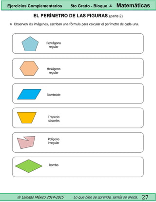 ® Lainitas México 2014-2015 Lo que bien se aprende, jamás se olvida. 27
EL PERÍMETRO DE LAS FIGURAS (parte 2)
 Observen las imágenes, escriban una fórmula para calcular el perímetro de cada una.
Pentágono
regular
Hexágono
regular
Romboide
Trapecio
isósceles
Polígono
irregular
Rombo
Ejercicios Complementarios 5to Grado - Bloque 4 Matemáticas
 