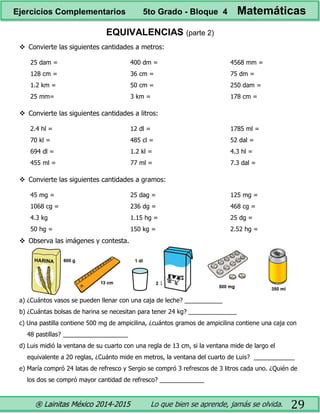 ® Lainitas México 2014-2015 Lo que bien se aprende, jamás se olvida. 29
EQUIVALENCIAS (parte 2)
 Convierte las siguientes cantidades a metros:
25 dam =
128 cm =
1.2 km =
25 mm=
400 dm =
36 cm =
50 cm =
3 km =
4568 mm =
75 dm =
250 dam =
178 cm =
 Convierte las siguientes cantidades a litros:
2.4 hl =
70 kl =
694 dl =
455 ml =
12 dl =
485 cl =
1.2 kl =
77 ml =
1785 ml =
52 dal =
4.3 hl =
7.3 dal =
 Convierte las siguientes cantidades a gramos:
45 mg =
1068 cg =
4.3 kg
50 hg =
25 dag =
236 dg =
1.15 hg =
150 kg =
125 mg =
468 cg =
25 dg =
2.52 hg =
 Observa las imágenes y contesta.
a) ¿Cuántos vasos se pueden llenar con una caja de leche? ___________
b) ¿Cuántas bolsas de harina se necesitan para tener 24 kg? ______________
c) Una pastilla contiene 500 mg de ampicilina, ¿cuántos gramos de ampicilina contiene una caja con
48 pastillas? ___________________
d) Luis midió la ventana de su cuarto con una regla de 13 cm, si la ventana mide de largo el
equivalente a 20 reglas, ¿Cuánto mide en metros, la ventana del cuarto de Luis? ____________
e) María compró 24 latas de refresco y Sergio se compró 3 refrescos de 3 litros cada uno. ¿Quién de
los dos se compró mayor cantidad de refresco? _____________
Ejercicios Complementarios 5to Grado - Bloque 4 Matemáticas
 