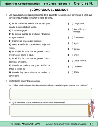 ® Lainitas México 2014-2015 Lo que bien se aprende, jamás se olvida. 32
¿CÓMO VIAJA EL SONIDO?
 Lee cuidadosamente las afirmaciones de la izquierda y escribe en el paréntesis la letra que
corresponda. Puedes consultar tu libro de texto.
A) Es la unidad de medida que se usa para
calcular la intensidad del sonido.
B) El sonido viaja por :
C) Se genera cuando se producen vibraciones
en algún material.
D) El sonido se propaga por medio de:
E) Medio a través del cual el sonido viaja más
rápido.
F) Es el tipo de onda que se genera cuando
arrojamos un objeto al agua.
G) Es el tipo de onda que se genera cuando
estiramos un resorte.
H) Cuando se produce una gran cantidad de
ondas el sonido es:
I) Cuando hay poco número de ondas, el
sonido será:
( ) Longitudinal.
( ) Aire, sólidos y
líquidos.
( ) Transversal.
( ) Agudo
( ) Sonido.
( ) Grave.
( ) Ondas sonoras.
( ) Decibeles.
( ) Sólido
 Contesta las siguientes preguntas:
1.- ¿Cuáles son los niveles de tolerancia al sonido recomendados para nuestra vida cotidiana?
2.- ¿Qué trastornos puede provocarnos un alto nivel de decibeles?
Ejercicios Complementarios 5to Grado - Bloque 4 Ciencias N.
 