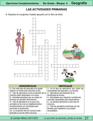 ® Lainitas México 2014-2015 Lo que bien se aprende, jamás se olvida. 37
LAS ACTIVIDADES PRIMARIAS
 Resuelve el crucigrama. Puedes apoyarte con tu libro de texto.
HORIZONTALES VERTICALES
3.- Con este tipo de agricultura se puede
obtener al menos dos cosechas al año.
5.- Tipo de agricultura cuyos productos de la
cosecha están destinados a la venta.
8.- Actividad ganadera que se realiza en
terrenos de grandes dimensiones.
9.- Tipo de ganadería en la que a los
animales se les cría en establecimientos
acondicionados con tecnología para
aumentar la producción.
10.- La evolución del ser humano está
asociada al uso de estos recursos.
1.- Es el tipo de agricultura que cubre las
necesidades del agricultor y su familia.
2.- Agricultura que depende de la
temporada de lluvias.
4.- Actividades que requieren condiciones
naturales apropiadas para desarrollarse.
6.- La celulosa pertenece a este tipo de
recursos.
7.- Tipo de ganadería practicada por las
familias para satisfacer sus propias
necesidades.
Ejercicios Complementarios 5to Grado - Bloque 4 Geografía
 
