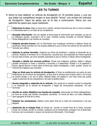 ® Lainitas México 2014-2015 Lo que bien se aprende, jamás se olvida. 4
¡ES TU TURNO!
 Ahora te toca elaborar un artículo de divulgación en 10 sencillos pasos, y una vez
que todos tus compañeros tengan el suyo podrán "armar" una revista con artículos
de divulgación. Sigue los pasos que se te dan a continuación. Marca con una
palomita los pasos que vayas realizando.
Selecciona tu tema. Elige un tema de tu interés, siempre buscando que sea un tema novedoso
e interesante para ti y el resto de tus compañeros.
Recopila información. Una vez elegido el tema busca la información que necesites, ya sea en
tu biblioteca escolar, municipal o de tu casa. También puedes consultar en internet (Elabora
fichas bibliográficas o de fuentes de consulta).
Redacta párrafos breves. Con la información que investigues comienza a elaborar fichas de
paráfrasis, donde escribas con tus propias palabras lo que te dicen los autores de las fuentes de
consulta que utilices.
Redacta tu primer borrador. Organiza tus fichas de paráfrasis y redacta el desarrollo de tu
artículo. Redacta el borrador de tu introducción, recuerda que acá explicarás de manera general
de qué trata el texto, así como también expondrás lo que te motivó a realizar dicha investigación.
Recopila o diseña tus recursos gráficos. Piensa qué imágenes, gráficas, tablas o dibujos
pueden enriquecer tu texto y comienza a buscarlos o a elaborarlos. Puedes ir a la papelería y
buscar alguna lámina o cromo sobre el tema que estás investigando, o bien, puedes buscar en
internet las imágenes que necesites.
Elige un título para tu artículo de divulgación. El título es posiblemente una parte de gran
importancia en el artículo de divulgación, ya que será lo primero que el lector leerá y con lo que
se sentirá atraído o no; por lo tanto, deberás elegir una palabra o una frase corta que pueda
captar la atención de tus compañeros y de todo tu público lector.
Revisa ortografía y redacción de tu artículo. Con ayuda de tu maestro revisen la ortografía
y la redacción de tu artículo de divulgación y hagan las correcciones necesarias. !Ya casi
terminas!
Escribe en orden alfabético tus fuentes de consulta. ¿Recuerdas tus fichas bibliográficas?,
es hora de revisar qué fuentes consultaste, escribirlas en forma de lista y en orden alfabético
para agregarlo al final de tu texto.
Redacta tus conclusiones. Elabora como parte final de tu texto las conclusiones a las que
llegaste.
Redacción de tu trabajo final. Es tiempo de escribir la versión final de tu texto, recuerda
iniciar con el título, escribir tu nombre, continuar con la introducción, proseguir con el desarrollo,
terminar con la conclusión y anexar tus fuentes de información. ¡Terminaste!
Ejercicios Complementarios 5to Grado - Bloque 4 Español
 