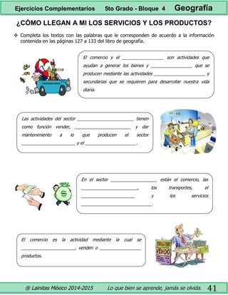 ® Lainitas México 2014-2015 Lo que bien se aprende, jamás se olvida. 41
¿CÓMO LLEGAN A MI LOS SERVICIOS Y LOS PRODUCTOS?
 Completa los textos con las palabras que le corresponden de acuerdo a la información
contenida en las páginas 127 a 133 del libro de geografía.
El comercio y el _________________ son actividades que
ayudan a generar los bienes y _________________ que se
producen mediante las actividades _____________________ y
secundarias que se requieren para desarrollar nuestra vida
diaria.
Las actividades del sector _______________________ tienen
como función vender, _______________________ y dar
mantenimiento a lo que producen el sector
______________________ y el _____________________.
En el sector ___________________ están el comercio, las
_______________________, los transportes, el
______________________ y los servicios
_____________________________.
El comercio es la actividad mediante la cual se
______________________, venden o _________________
productos.
Ejercicios Complementarios 5to Grado - Bloque 4 Geografía
 