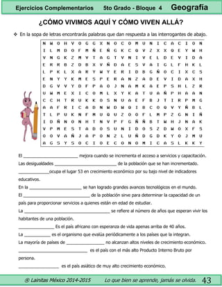 ® Lainitas México 2014-2015 Lo que bien se aprende, jamás se olvida. 43
¿CÓMO VIVIMOS AQUÍ Y CÓMO VIVEN ALLÁ?
 En la sopa de letras encontrarás palabras que dan respuesta a las interrogantes de abajo.
El _______________________ mejora cuando se incrementa el acceso a servicios y capacitación.
Las desigualdades __________________________ de la población que se han incrementado.
_____________ocupa el lugar 53 en crecimiento económico por su bajo nivel de indicadores
educativos.
En la ______________________ se han logrado grandes avances tecnológicos en el mundo.
El ____________________________ de la población sirve para determinar la capacidad de un
país para proporcionar servicios a quienes están en edad de estudiar.
La ____________________________________ se refiere al número de años que esperan vivir los
habitantes de una población.
_______________ Es el país africano con esperanza de vida apenas arriba de 40 años.
La ___________ es el organismo que evalúa periódicamente a los países que la integran.
La mayoría de países de ________________ no alcanzan altos niveles de crecimiento económico.
_____________________________ es el país con el más alto Producto Interno Bruto por
persona.
_________________ es el país asiático de muy alto crecimiento económico.
Ejercicios Complementarios 5to Grado - Bloque 4 Geografía
 