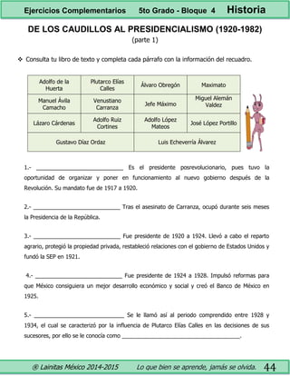 ® Lainitas México 2014-2015 Lo que bien se aprende, jamás se olvida. 44
DE LOS CAUDILLOS AL PRESIDENCIALISMO (1920-1982)
(parte 1)
 Consulta tu libro de texto y completa cada párrafo con la información del recuadro.
Adolfo de la
Huerta
Plutarco Elías
Calles
Álvaro Obregón Maximato
Manuel Ávila
Camacho
Venustiano
Carranza
Jefe Máximo
Miguel Alemán
Valdez
Lázaro Cárdenas
Adolfo Ruiz
Cortines
Adolfo López
Mateos
José López Portillo
Gustavo Díaz Ordaz Luis Echeverría Álvarez
1.- ____________________________ Es el presidente posrevolucionario, pues tuvo la
oportunidad de organizar y poner en funcionamiento al nuevo gobierno después de la
Revolución. Su mandato fue de 1917 a 1920.
2.- ____________________________ Tras el asesinato de Carranza, ocupó durante seis meses
la Presidencia de la República.
3.- ____________________________ Fue presidente de 1920 a 1924. Llevó a cabo el reparto
agrario, protegió la propiedad privada, restableció relaciones con el gobierno de Estados Unidos y
fundó la SEP en 1921.
4.- ____________________________ Fue presidente de 1924 a 1928. Impulsó reformas para
que México consiguiera un mejor desarrollo económico y social y creó el Banco de México en
1925.
5.- _____________________________ Se le llamó así al periodo comprendido entre 1928 y
1934, el cual se caracterizó por la influencia de Plutarco Elías Calles en las decisiones de sus
sucesores, por ello se le conocía como ______________________________________.
Ejercicios Complementarios 5to Grado - Bloque 4 Historia
 