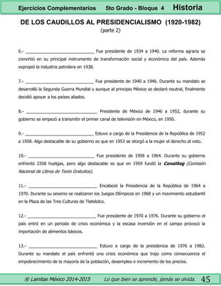 ® Lainitas México 2014-2015 Lo que bien se aprende, jamás se olvida. 45
DE LOS CAUDILLOS AL PRESIDENCIALISMO (1920-1982)
(parte 2)
6.- _____________________________ Fue presidente de 1934 a 1940. La reforma agraria se
convirtió en su principal instrumento de transformación social y económica del país. Además
expropió la industria petrolera en 1938.
7.- _____________________________ Fue presidente de 1940 a 1946. Durante su mandato se
desarrolló la Segunda Guerra Mundial y aunque al principio México se declaró neutral, finalmente
decidió apoyar a los países aliados.
8.- ______________________________ Presidente de México de 1946 a 1952, durante su
gobierno se empezó a transmitir el primer canal de televisión en México, en 1950.
9.- _____________________________ Estuvo a cargo de la Presidencia de la República de 1952
a 1958. Algo destacable de su gobierno es que en 1953 se otorgó a la mujer el derecho al voto.
10.- ____________________________ Fue presidente de 1958 a 1964. Durante su gobierno
enfrentó 2358 huelgas, pero algo destacable es que en 1959 fundó la Conaliteg (Comisión
Nacional de Libros de Texto Gratuitos).
11.- _____________________________ Encabezó la Presidencia de la República de 1964 a
1970. Durante su sexenio se realizaron los Juegos Olímpicos en 1968 y un movimiento estudiantil
en la Plaza de las Tres Culturas de Tlatelolco.
12.- _____________________________ Fue presidente de 1970 a 1976. Durante su gobierno el
país entró en un periodo de crisis económica y la escasa inversión en el campo provocó la
importación de alimentos básicos.
13.- _____________________________ Estuvo a cargo de la presidencia de 1976 a 1982.
Durante su mandato el país enfrentó una crisis económica que trajo como consecuencia el
empobrecimiento de la mayoría de la población, desempleo e incremento de los precios.
Ejercicios Complementarios 5to Grado - Bloque 4 Historia
 