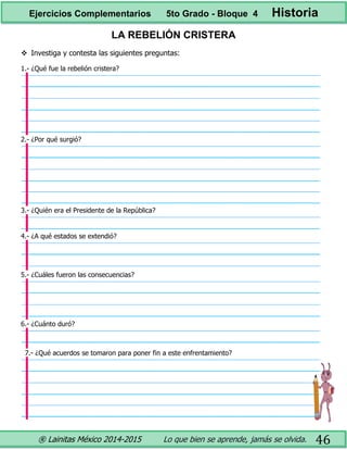 ® Lainitas México 2014-2015 Lo que bien se aprende, jamás se olvida. 46
LA REBELIÓN CRISTERA
 Investiga y contesta las siguientes preguntas:
1.- ¿Qué fue la rebelión cristera?
2.- ¿Por qué surgió?
3.- ¿Quién era el Presidente de la República?
4.- ¿A qué estados se extendió?
5.- ¿Cuáles fueron las consecuencias?
6.- ¿Cuánto duró?
7.- ¿Qué acuerdos se tomaron para poner fin a este enfrentamiento?
Ejercicios Complementarios 5to Grado - Bloque 4 Historia
 
