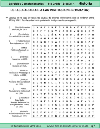 ® Lainitas México 2014-2015 Lo que bien se aprende, jamás se olvida. 47
DE LOS CAUDILLOS A LAS INSTITUCIONES (1920-1982)
 Localiza en la sopa de letras las SIGLAS de algunas instituciones que se fundaron entre
1920 y 1982. Escribe sobre cada paréntesis, la sigla que le corresponde.
( ) Partido Comunista
Mexicano, en 1919.
( ) Secretaría de
Educación Pública, en 1921.
( ) Partido Nacional
Revolucionario, en 1929.
( ) Instituto
Politécnico Nacional, en
1937.
( ) Petróleos
Mexicanos, en 1938.
( ) Partido Acción
Nacional, en 1939.
( ) Instituto
Nacional de Antropología e
Historia, en 1939.
( )Instituto
Mexicano del Seguro Social,
en 1943.
( ) Partido
Revolucionario Institucional,
en 1946.
( ) Instituto de
Seguridad y
Servicios Sociales de los
Trabajadores del Estado,
en 1959.
( ) Comisión
Nacional de Libros de Texto
Gratuitos, en 1959.
Ejercicios Complementarios 5to Grado - Bloque 4 Historia
 