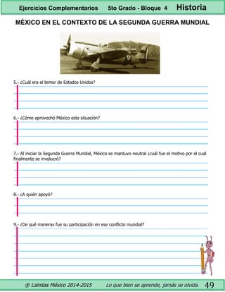 ® Lainitas México 2014-2015 Lo que bien se aprende, jamás se olvida. 49
MÉXICO EN EL CONTEXTO DE LA SEGUNDA GUERRA MUNDIAL
5.- ¿Cuál era el temor de Estados Unidos?
6.- ¿Cómo aprovechó México esta situación?
7.- Al iniciar la Segunda Guerra Mundial, México se mantuvo neutral ¿cuál fue el motivo por el cual
finalmente se involucró?
8.- ¿A quién apoyó?
9.- ¿De qué maneras fue su participación en ese conflicto mundial?
Ejercicios Complementarios 5to Grado - Bloque 4 Historia
 
