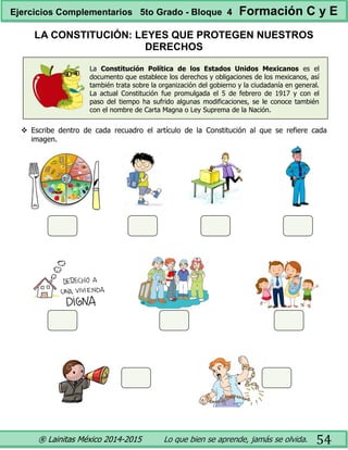 ® Lainitas México 2014-2015 Lo que bien se aprende, jamás se olvida. 54
LA CONSTITUCIÓN: LEYES QUE PROTEGEN NUESTROS
DERECHOS
La Constitución Política de los Estados Unidos Mexicanos es el
documento que establece los derechos y obligaciones de los mexicanos, así
también trata sobre la organización del gobierno y la ciudadanía en general.
La actual Constitución fue promulgada el 5 de febrero de 1917 y con el
paso del tiempo ha sufrido algunas modificaciones, se le conoce también
con el nombre de Carta Magna o Ley Suprema de la Nación.
 Escribe dentro de cada recuadro el artículo de la Constitución al que se refiere cada
imagen.
Ejercicios Complementarios 5to Grado - Bloque 4 Formación C y E
 