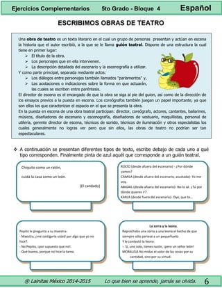® Lainitas México 2014-2015 Lo que bien se aprende, jamás se olvida. 6
ESCRIBIMOS OBRAS DE TEATRO
Una obra de teatro es un texto literario en el cual un grupo de personas presentan y actúan en escena
la historia que el autor escribió, a la que se le llama guión teatral. Dispone de una estructura la cual
tiene en primer lugar:
 El título de la obra.
 Los personajes que en ella intervienen.
 La descripción detallada del escenario y la escenografía a utilizar.
Y como parte principal, separada mediante actos:
 Los diálogos entre personajes también llamados "parlamentos" y,
 Las acotaciones o indicaciones sobre la forma en que actuarán,
las cuales se escriben entre paréntesis.
El director de escena es el encargado de que la obra se siga al pie del guion, así como de la dirección de
los ensayos previos a la puesta en escena. Los coreógrafos también juegan un papel importante, ya que
son ellos los que caracterizan el espacio en el que se presenta la obra.
En la puesta en escena de una obra teatral participan: director, coreógrafo, actores, cantantes, bailarines,
músicos, diseñadores de escenario y escenografía, diseñadores de vestuario, maquillistas, personal de
utilería, gerente director de escena, técnicos de sonido, técnicos de iluminación y otros especialistas los
cuales generalmente no logras ver pero que sin ellos, las obras de teatro no podrían ser tan
espectaculares.
 A continuación se presentan diferentes tipos de texto, escribe debajo de cada uno a qué
tipo corresponden. Finalmente pinta de azul aquél que corresponde a un guión teatral.
Pepito le pregunta a su maestra:
- Maestra, ¿me castigaría usted por algo que yo no
hice?.
- No Pepito, ¡por supuesto que no!.
- Qué bueno, porque no hice la tarea.
La zorra y la leona.
Reprochaba una zorra a una leona el hecho de que
siempre sólo pariese a un pequeñuelo.
Y le contestó la leona:
-- Sí, uno solo, tienes razón, ¡pero un señor león!
MORALEJA No midas el valor de las cosas por su
cantidad, sino por su virtud.
Chiquito como un ratón,
cuida la casa como un león.
Chiquito como un ratón,
cuida la casa como un león.
Ejercicios Complementarios 5to Grado - Bloque 4 Español
Chiquito como un ratón,
cuida la casa como un león.
(El candado)
ROCÍO (desde afuera del escenario) - ¿Por dónde
vamos?
CAMILA (desde afuera del escenario, asustada)- Yo me
voy.
ABIGAIL (desde afuera del escenario)- No lo sé. ¿Tú por
dónde quieres ir?
KARLA (desde fuera del escenario)- Oye, que te…
Chiquito como un ratón,
cuida la casa como un león.
(El candado)
Chiquito como un ratón,
cuida la casa como un león.
(El candado)
 