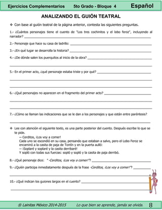 ® Lainitas México 2014-2015 Lo que bien se aprende, jamás se olvida. 8
ANALIZANDO EL GUIÓN TEATRAL
 Con base al guión teatral de la página anterior, contesta las siguientes preguntas.
1.- ¿Cuántos personajes tiene el cuento de "Los tres cochinitos y el lobo feroz", incluyendo al
narrador? _________________________________________________________________________
2.- Personaje que hace su casa de ladrillo: _______________________________________________
3.- ¿En qué lugar se desarrolla la historia? _______________________________________________
4.- ¿De dónde salen los puerquitos al inicio de la obra? _____________________________________
__________________________________________________________________________________
5.- En el primer acto, ¿qué personaje estaba triste y por qué? _______________________________
__________________________________________________________________________________
__________________________________________________________________________________
6.- ¿Qué personajes no aparecen en el fragmento del primer acto? ___________________________
__________________________________________________________________________________
__________________________________________________________________________________
7.- ¿Cómo se llaman las indicaciones que se le dan a los personajes y que están entre paréntesis?
_________________________________________________________________________________
 Lee con atención el siguiente texto, es una parte posterior del cuento. Después escribe lo que se
te pide.
─ Cerditos, ¡Los voy a comer!
Cada uno se escondió en su casa, pensando que estaban a salvo, pero el Lobo Feroz se
encaminó a la casita de paja de Tontín y en la puerta aulló:
─ ¡Soplaré y soplaré y la casita derribaré!
Y sopló con todas sus fuerzas: sopló y sopló y la casita de paja derribó.
8.- ¿Qué personaje dice: " -Cerditos, ¡Los voy a comer!"? __________________________________
9.- ¿Quién participa inmediatamente después de la frase -Cerditos, ¡Los voy a comer!"? __________
__________________________________________________________________________________
10.- ¿Qué indican los guiones largos en el cuento? ________________________________________
_________________________________________________________________________________
Ejercicios Complementarios 5to Grado - Bloque 4 Español
 