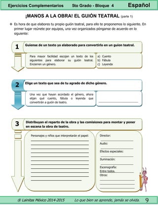 ® Lainitas México 2014-2015 Lo que bien se aprende, jamás se olvida. 9
¡MANOS A LA OBRA! EL GUIÓN TEATRAL (parte 1)
 Es hora de que elabores tu propio guión teatral, para ello te proponemos lo siguiente. En
primer lugar reúnete por equipos, una vez organizados pónganse de acuerdo en lo
siguiente:
• Guíense de un texto ya elaborado para convertirlo en un guion teatral.
a) Cuento
b) Fábula
c) Leyenda
1
Para mayor facilidad escojan un texto de los
siguientes para elaborar su guión teatral.
Encierren un género.
• Elige un texto que sea de tu agrado de dicho género.
____________________________
2
Una vez que hayan acordado el género, ahora
elijan qué cuento, fábula o leyenda que
convertirán a guión de teatro.
• Distribuyan el reparto de la obra y las comisiones para montar y
poner en escena la obra de teatro.
Personajes y niños que interpretarán el papel:
________________________________
________________________________
________________________________
________________________________
________________________________
________________________________
________________________________
________________________________
________________________________
________________________________
____________________________
Distribuyan el reparto de la obra y las comisiones para montar y poner
en escena la obra de teatro.
Director:
_____________________
Audio:
_____________________
Efectos especiales:
_____________________
Iluminación:
_____________________
Escenografía:
Entre todos. .
Otros:
_____________________
_____________________
_____________________
3
Ejercicios Complementarios 5to Grado - Bloque 4 Español
 