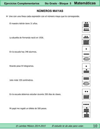 ® Lainitas México 2014-2015 El estudio te da alas para volar. 10
NÚMEROS MAYAS
 Une con una línea cada expresión con el número maya que le corresponde.
El maestro Adrián tiene 31 años.
La abuelita de Fernanda nació en 1936.
En la escuela hay 348 alumnos.
Ricardo pesa 54 kilogramos.
Julio mide 159 centímetros.
En la escuela debemos estudiar durante 200 días de clases.
Mi papá me regaló un billete de 500 pesos.
Ejercicios Complementarios 5to Grado - Bloque 5 Matemáticas
 