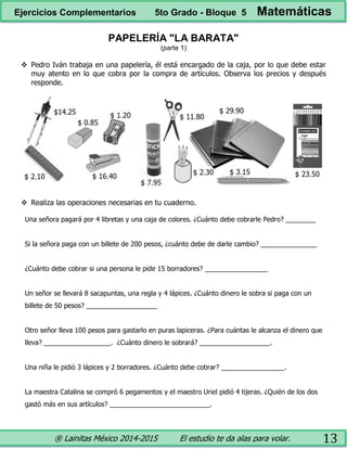 ® Lainitas México 2014-2015 El estudio te da alas para volar. 13
PAPELERÍA "LA BARATA"
(parte 1)
 Pedro Iván trabaja en una papelería, él está encargado de la caja, por lo que debe estar
muy atento en lo que cobra por la compra de artículos. Observa los precios y después
responde.
 Realiza las operaciones necesarias en tu cuaderno.
Una señora pagará por 4 libretas y una caja de colores. ¿Cuánto debe cobrarle Pedro? ________
Si la señora paga con un billete de 200 pesos, ¿cuánto debe de darle cambio? _______________
¿Cuánto debe cobrar si una persona le pide 15 borradores? _________________
Un señor se llevará 8 sacapuntas, una regla y 4 lápices. ¿Cuánto dinero le sobra si paga con un
billete de 50 pesos? ___________________
Otro señor lleva 100 pesos para gastarlo en puras lapiceras. ¿Para cuántas le alcanza el dinero que
lleva? __________________. ¿Cuánto dinero le sobrará? ___________________.
Una niña le pidió 3 lápices y 2 borradores. ¿Cuánto debe cobrar? _________________.
La maestra Catalina se compró 6 pegamentos y el maestro Uriel pidió 4 tijeras. ¿Quién de los dos
gastó más en sus artículos? ___________________________.
Ejercicios Complementarios 5to Grado - Bloque 5 Matemáticas
 