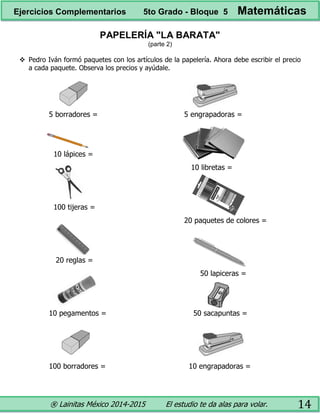 ® Lainitas México 2014-2015 El estudio te da alas para volar. 14
PAPELERÍA "LA BARATA"
(parte 2)
 Pedro Iván formó paquetes con los artículos de la papelería. Ahora debe escribir el precio
a cada paquete. Observa los precios y ayúdale.
5 borradores =
10 lápices =
100 tijeras =
20 reglas =
10 pegamentos =
100 borradores =
5 engrapadoras =
10 libretas =
20 paquetes de colores =
50 lapiceras =
50 sacapuntas =
10 engrapadoras =
Ejercicios Complementarios 5to Grado - Bloque 5 Matemáticas
 