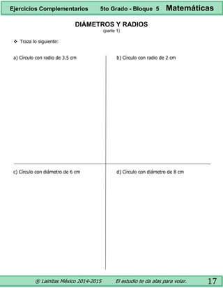 ® Lainitas México 2014-2015 El estudio te da alas para volar. 17
DIÁMETROS Y RADIOS
(parte 1)
 Traza lo siguiente:
a) Círculo con radio de 3.5 cm b) Círculo con radio de 2 cm
c) Círculo con diámetro de 6 cm d) Círculo con diámetro de 8 cm
Ejercicios Complementarios 5to Grado - Bloque 5 Matemáticas
 