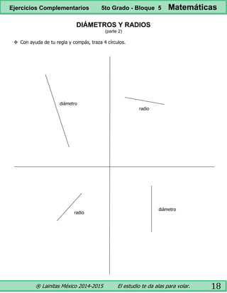 ® Lainitas México 2014-2015 El estudio te da alas para volar. 18
DIÁMETROS Y RADIOS
(parte 2)
 Con ayuda de tu regla y compás, traza 4 círculos.
diámetro
radio
diámetro
radio
Ejercicios Complementarios 5to Grado - Bloque 5 Matemáticas
 