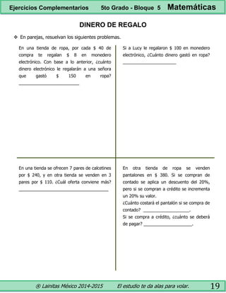 ® Lainitas México 2014-2015 El estudio te da alas para volar. 19
DINERO DE REGALO
 En parejas, resuelvan los siguientes problemas.
En una tienda de ropa, por cada $ 40 de
compra te regalan $ 8 en monedero
electrónico. Con base a lo anterior, ¿cuánto
dinero electrónico le regalarán a una señora
que gastó $ 150 en ropa?
_________________________
Si a Lucy le regalaron $ 100 en monedero
electrónico, ¿Cuánto dinero gastó en ropa?
______________________
En una tienda se ofrecen 7 pares de calcetines
por $ 240, y en otra tienda se venden en 3
pares por $ 110. ¿Cuál oferta conviene más?
_____________________________________
En otra tienda de ropa se venden
pantalones en $ 380. Si se compran de
contado se aplica un descuento del 20%,
pero si se compran a crédito se incrementa
un 20% su valor.
¿Cuánto costará el pantalón si se compra de
contado? ___________________.
Si se compra a crédito, ¿cuánto se deberá
de pagar? ____________________.
Ejercicios Complementarios 5to Grado - Bloque 5 Matemáticas
 
