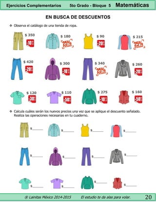 ® Lainitas México 2014-2015 El estudio te da alas para volar. 20
EN BUSCA DE DESCUENTOS
 Observa el catálogo de una tienda de ropa.
 Calcula cuáles serán los nuevos precios una vez que se aplique el descuento señalado.
Realiza las operaciones necesarias en tu cuaderno.
Ejercicios Complementarios 5to Grado - Bloque 5 Matemáticas
 
